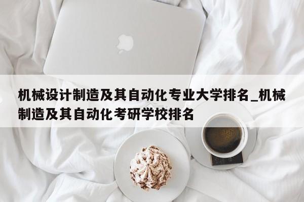 机械设计制造及其自动化专业大学排名_机械制造及其自动化考研学校排名
