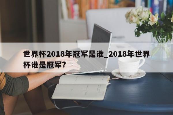 世界杯2018年冠军是谁_2018年世界杯谁是冠军?