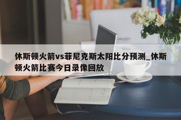 休斯顿火箭vs菲尼克斯太阳比分预测_休斯顿火箭比赛今日录像回放