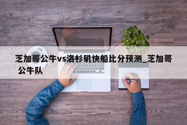 芝加哥公牛vs洛杉矶快船比分预测_芝加哥 公牛队