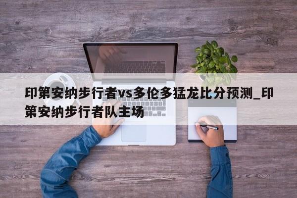 印第安纳步行者vs多伦多猛龙比分预测_印第安纳步行者队主场