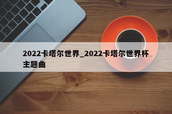 2022卡塔尔世界_2022卡塔尔世界杯主题曲