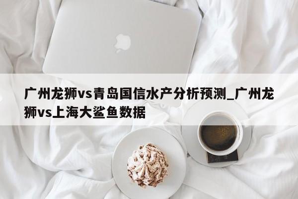 广州龙狮vs青岛国信水产分析预测_广州龙狮vs上海大鲨鱼数据