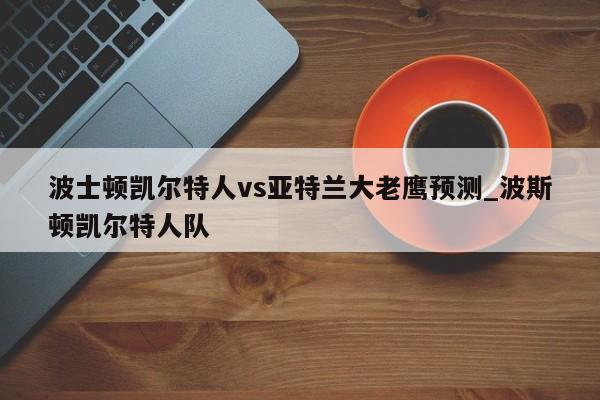 波士顿凯尔特人vs亚特兰大老鹰预测_波斯顿凯尔特人队