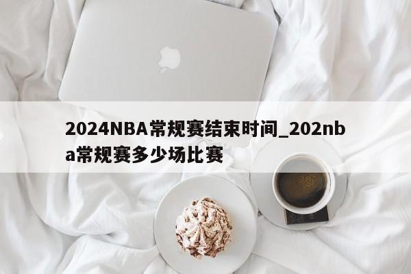 2024NBA常规赛结束时间_202nba常规赛多少场比赛