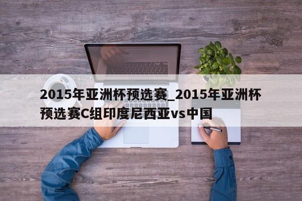 2015年亚洲杯预选赛_2015年亚洲杯预选赛C组印度尼西亚vs中国
