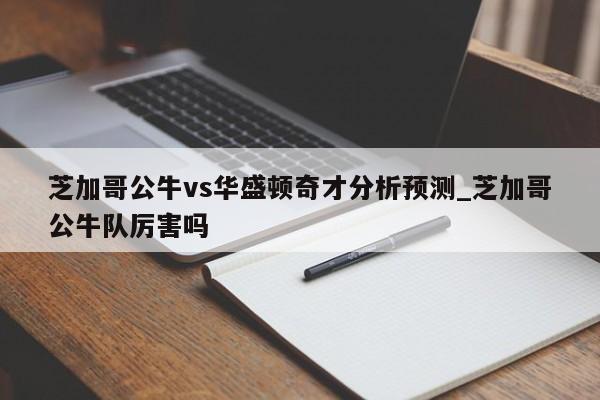 芝加哥公牛vs华盛顿奇才分析预测_芝加哥公牛队厉害吗
