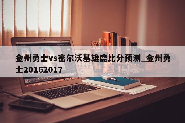 金州勇士vs密尔沃基雄鹿比分预测_金州勇士20162017