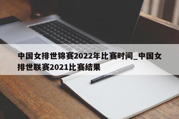 中国女排世锦赛2022年比赛时间_中国女排世联赛2021比赛结果