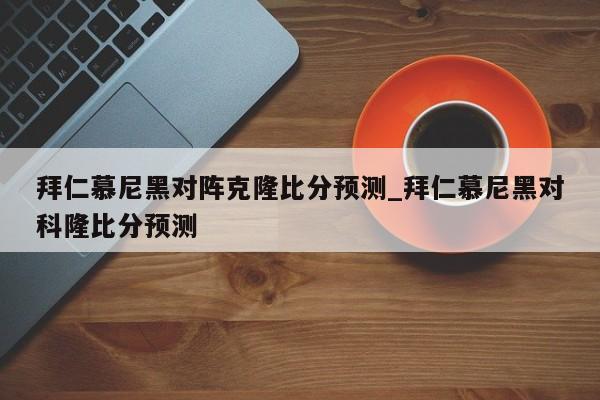 拜仁慕尼黑对阵克隆比分预测_拜仁慕尼黑对科隆比分预测