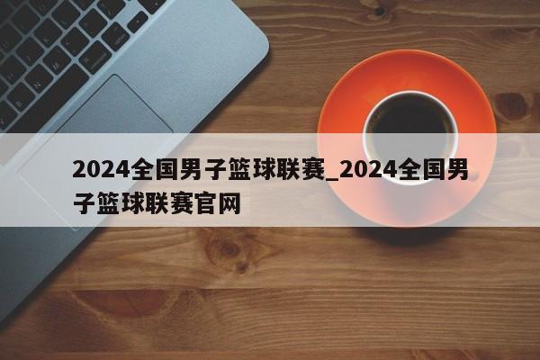 2024全国男子篮球联赛_2024全国男子篮球联赛官网