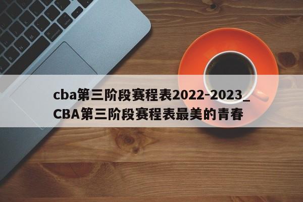 cba第三阶段赛程表2022-2023_CBA第三阶段赛程表最美的青春