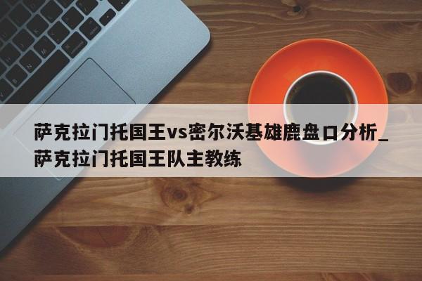 萨克拉门托国王vs密尔沃基雄鹿盘口分析_萨克拉门托国王队主教练