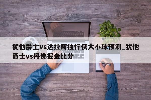 犹他爵士vs达拉斯独行侠大小球预测_犹他爵士vs丹佛掘金比分