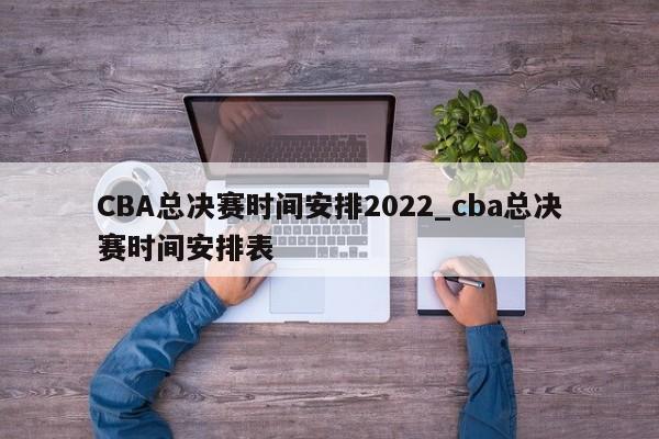 CBA总决赛时间安排2022_cba总决赛时间安排表