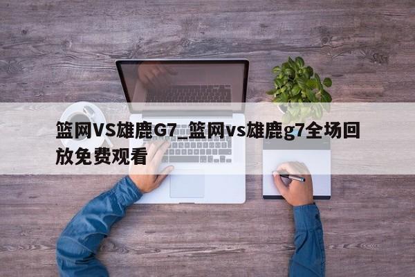 篮网VS雄鹿G7_篮网vs雄鹿g7全场回放免费观看
