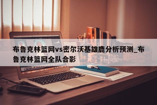 布鲁克林篮网vs密尔沃基雄鹿分析预测_布鲁克林篮网全队合影