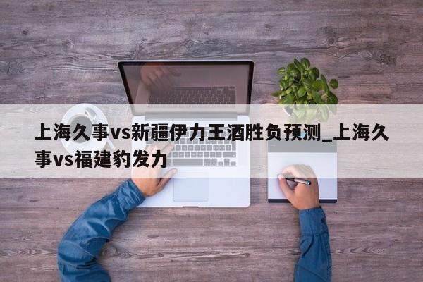 上海久事vs新疆伊力王酒胜负预测_上海久事vs福建豹发力