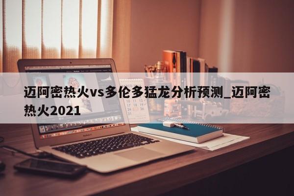 迈阿密热火vs多伦多猛龙分析预测_迈阿密热火2021