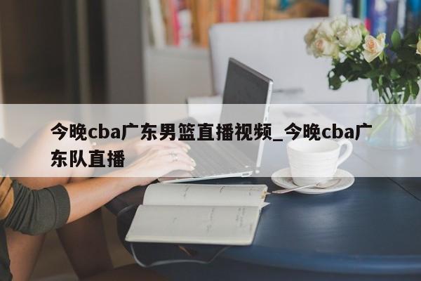 今晚cba广东男篮直播视频_今晚cba广东队直播