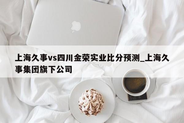 上海久事vs四川金荣实业比分预测_上海久事集团旗下公司