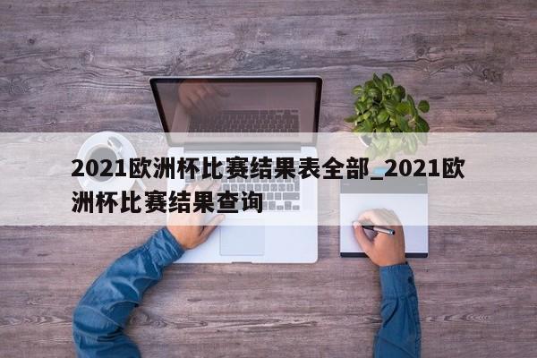 2021欧洲杯比赛结果表全部_2021欧洲杯比赛结果查询