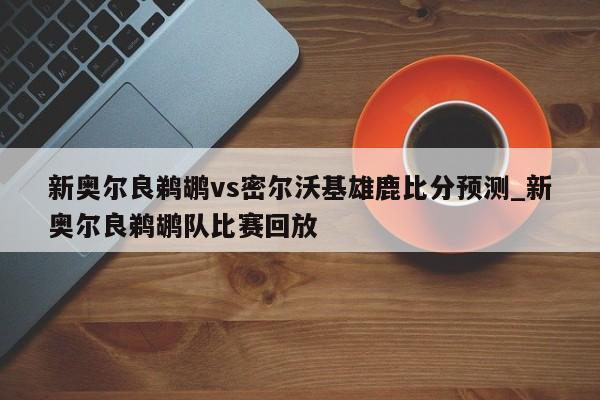 新奥尔良鹈鹕vs密尔沃基雄鹿比分预测_新奥尔良鹈鹕队比赛回放