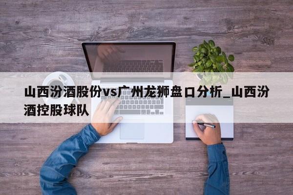 山西汾酒股份vs广州龙狮盘口分析_山西汾酒控股球队