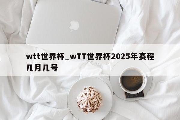 wtt世界杯_wTT世界杯2025年赛程几月几号