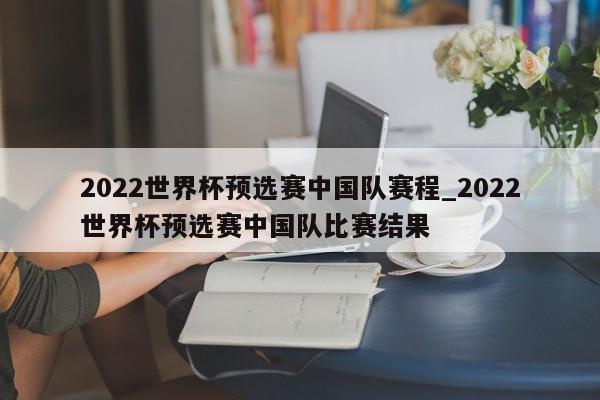 2022世界杯预选赛中国队赛程_2022世界杯预选赛中国队比赛结果