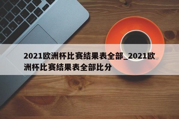 2021欧洲杯比赛结果表全部_2021欧洲杯比赛结果表全部比分