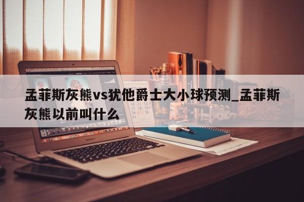 孟菲斯灰熊vs犹他爵士大小球预测_孟菲斯灰熊以前叫什么