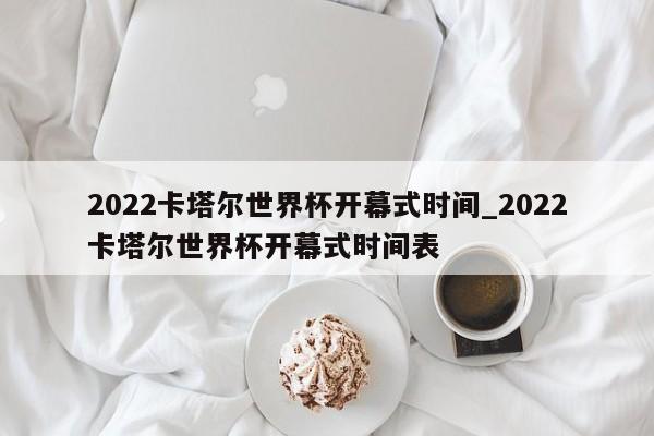 2022卡塔尔世界杯开幕式时间_2022卡塔尔世界杯开幕式时间表