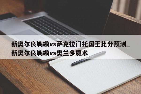 新奥尔良鹈鹕vs萨克拉门托国王比分预测_新奥尔良鹈鹕vs奥兰多魔术