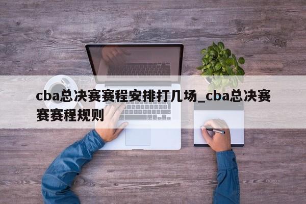 cba总决赛赛程安排打几场_cba总决赛赛赛程规则
