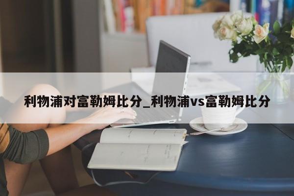 利物浦对富勒姆比分_利物浦vs富勒姆比分