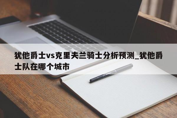 犹他爵士vs克里夫兰骑士分析预测_犹他爵士队在哪个城市
