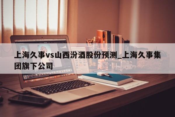 上海久事vs山西汾酒股份预测_上海久事集团旗下公司