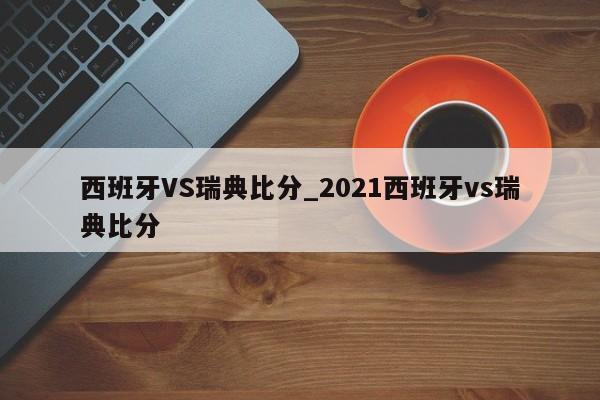 西班牙VS瑞典比分_2021西班牙vs瑞典比分