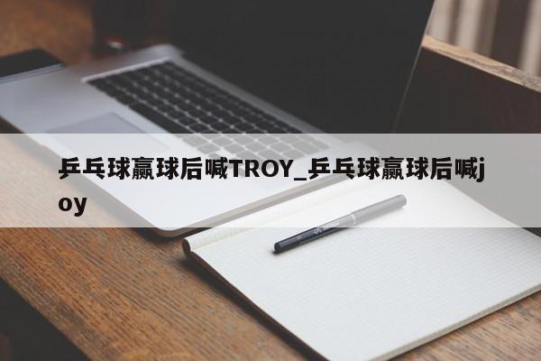乒乓球赢球后喊TROY_乒乓球赢球后喊joy
