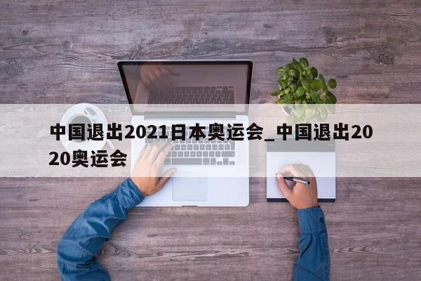 中国退出2021日本奥运会_中国退出2020奥运会