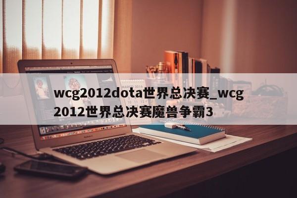 wcg2012dota世界总决赛_wcg2012世界总决赛魔兽争霸3