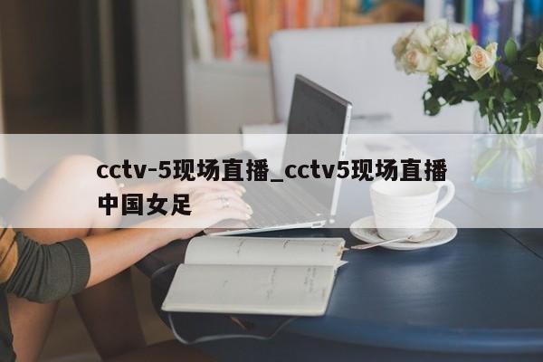 cctv-5现场直播_cctv5现场直播中国女足