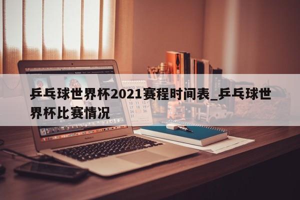 乒乓球世界杯2021赛程时间表_乒乓球世界杯比赛情况