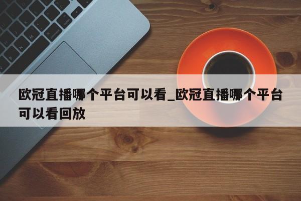 欧冠直播哪个平台可以看_欧冠直播哪个平台可以看回放