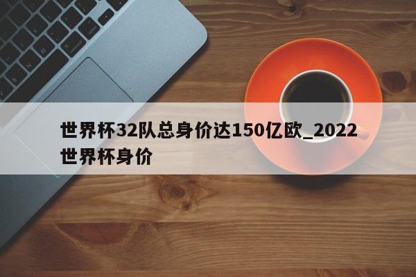 世界杯32队总身价达150亿欧_2022世界杯身价