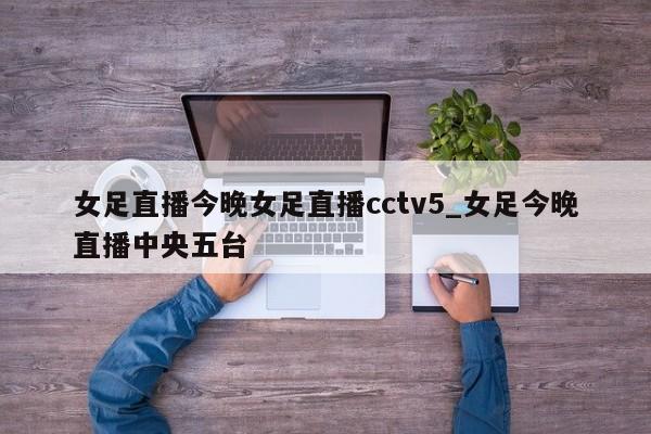 女足直播今晚女足直播cctv5_女足今晚直播中央五台