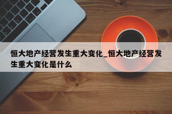 恒大地产经营发生重大变化_恒大地产经营发生重大变化是什么