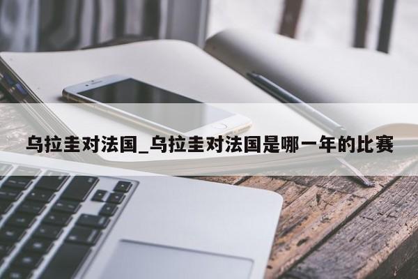 乌拉圭对法国_乌拉圭对法国是哪一年的比赛