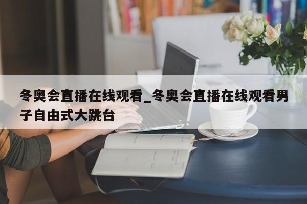 冬奥会直播在线观看_冬奥会直播在线观看男子自由式大跳台